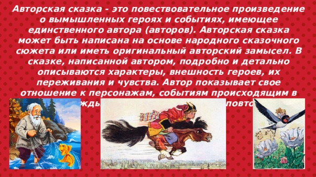 Авторская сказка - это повествовательное произведение о вымышленных героях и событиях, имеющее единственного автора (авторов). Авторская сказка может быть написана на основе народного сказочного сюжета или иметь оригинальный авторский замысел. В сказке, написанной автором, подробно и детально описываются характеры, внешность героев, их переживания и чувства. Автор показывает свое отношение к персонажам, событиям происходящим в сказке. Каждый автор создает свой неповторимый, сказочный мир. 