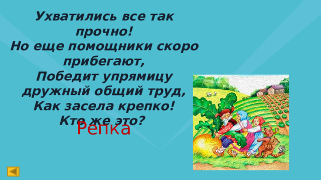 Ухватились все так прочно!  Но еще помощники скоро прибегают,  Победит упрямицу дружный общий труд,  Как засела крепко!  Кто же это? Репка 