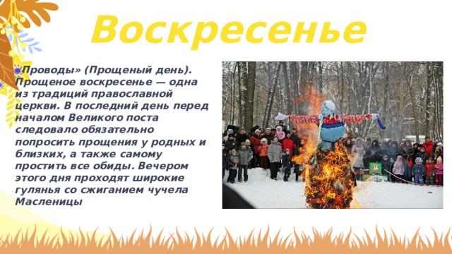 Воскресенье «Проводы» (Прощеный день). Прощеное воскресенье — одна из традиций православной церкви. В последний день перед началом Великого поста следовало обязательно попросить прощения у родных и близких, а также самому простить все обиды. Вечером этого дня проходят широкие гулянья со сжиганием чучела Масленицы 