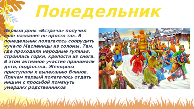 Понедельник Первый день «Встреча» получил свое название не просто так. В понедельник полагалось соорудить чучело Масленицы из соломы. Там, где проходили народные гулянья, строились горки, крепости из снега. В этом активное участие принимали дети, подростки. Женщины приступали к выпеканию блинов. Причем первый полагалось отдать нищим с просьбой помянуть умерших родственников 