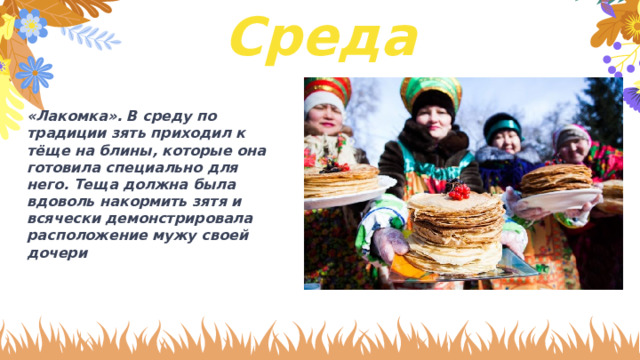 Среда «Лакомка». В среду по традиции зять приходил к тёще на блины, которые она готовила специально для него. Теща должна была вдоволь накормить зятя и всячески демонстрировала расположение мужу своей дочери 