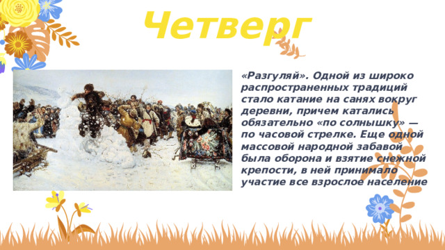 Четверг «Разгуляй». Одной из широко распространенных традиций стало катание на санях вокруг деревни, причем катались обязательно «по солнышку» — по часовой стрелке. Еще одной массовой народной забавой была оборона и взятие снежной крепости, в ней принимало участие все взрослое население 