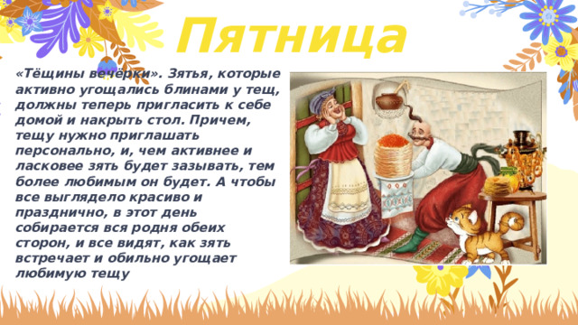 Пятница «Тёщины вечёрки». Зятья, которые активно угощались блинами у тещ, должны теперь пригласить к себе домой и накрыть стол. Причем, тещу нужно приглашать персонально, и, чем активнее и ласковее зять будет зазывать, тем более любимым он будет. А чтобы все выглядело красиво и празднично, в этот день собирается вся родня обеих сторон, и все видят, как зять встречает и обильно угощает любимую тещу 
