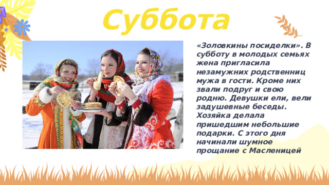 Суббота «Золовкины посиделки». В субботу в молодых семьях жена пригласила незамужних родственниц мужа в гости. Кроме них звали подруг и свою родню. Девушки ели, вели задушевные беседы. Хозяйка делала пришедшим небольшие подарки. С этого дня начинали шумное прощание с Масленицей 