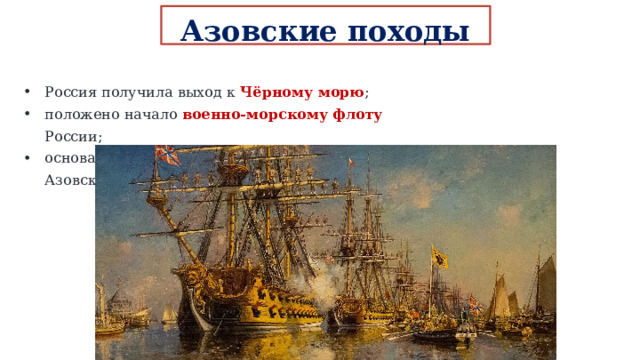 Азовские походы 1695 и 1696 годов: Россия получила выход к Чёрному морю ; положено начало военно-морскому флоту России; основан г.Таганрог – первый русский порт на Азовском море. 