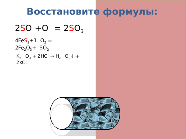 Восстановите формулы: 2 S O 2 +O 2  = 2 S O 3 4Fe S 2 +1 1 O 2  = 2Fe 2 O 3 + 8 S O 2 K 2 Si O 3  + 2HCl → H 2 Si O 3 ↓ + 2KCl  