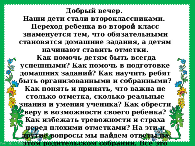 Добрый вечер. Наши дети стали второклассниками.  Переход ребенка во второй класс знаменуется тем, что обязательными становятся домашние задания, а детям начинают ставить отметки.   Как помочь детям быть всегда успешными? Как помочь в подготовке домашних заданий? Как научить ребят быть организованными и собранными? Как понять и принять, что важна не столько отметка, сколько реальные знания и умения ученика? Как обрести веру в возможности своего ребенка? Как избежать тревожности и страха перед плохими отметками? На эти и другие вопросы мы найдем ответы на этом родительском собрании. Все это достаточно непросто для ребенка и существуют особые секреты для родителей по поддержке ребенка в данный период. 