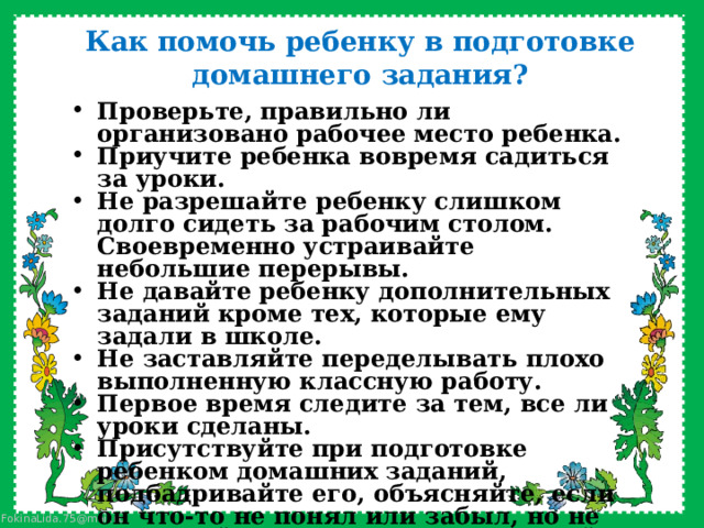 Как помочь ребенку в подготовке домашнего задания?   Проверьте, правильно ли организовано рабочее место ребенка. Приучите ребенка вовремя садиться за уроки. Не разрешайте ребенку слишком долго сидеть за рабочим столом. Своевременно устраивайте небольшие перерывы. Не давайте ребенку дополнительных заданий кроме тех, которые ему задали в школе. Не заставляйте переделывать плохо выполненную классную работу. Первое время следите за тем, все ли уроки сделаны. Присутствуйте при подготовке ребенком домашних заданий, подбадривайте его, объясняйте, если он что-то не понял или забыл, но не подменяйте его деятельность своей.     