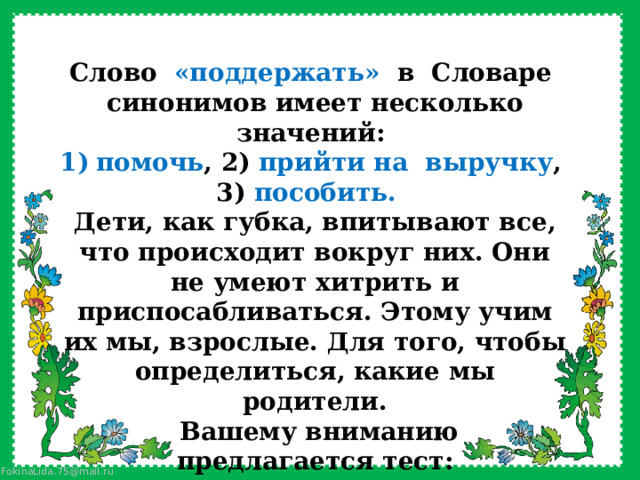  Слово  «поддержать»  в  Словаре  синонимов имеет несколько значений: помочь , 2) прийти на  выручку , 3) пособить.   Дети, как губка, впитывают все, что происходит вокруг них. Они не умеют хитрить и приспосабливаться. Этому учим их мы, взрослые. Для того, чтобы определиться, какие мы родители.   Вашему вниманию предлагается тест: выберете фразы, которые наиболее часто употребляются вами в общении с детьми и определимся с баллами: 