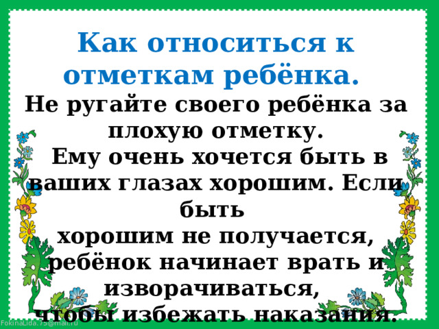 Как относиться к отметкам ребёнка. Не ругайте своего ребёнка за плохую отметку.  Ему очень хочется быть в ваших глазах хорошим. Если быть хорошим не получается, ребёнок начинает врать и изворачиваться, чтобы избежать наказания. 