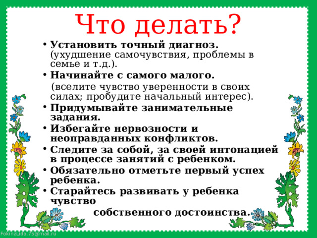 Что делать? Установить точный диагноз. (ухудшение самочувствия, проблемы в семье и т.д.). Начинайте с самого малого.  (вселите чувство уверенности в своих силах; пробудите начальный интерес). Придумывайте занимательные задания. Избегайте нервозности и неоправданных конфликтов. Следите за собой, за своей интонацией в процессе занятий с ребенком. Обязательно отметьте первый успех ребенка. Старайтесь развивать у ребенка чувство  собственного достоинства. 