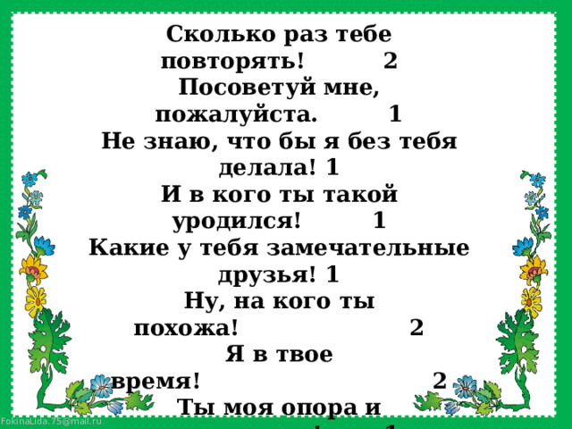 Сколько раз тебе повторять!          2 Посоветуй мне, пожалуйста.         1 Не знаю, что бы я без тебя делала! 1 И в кого ты такой уродился!         1 Какие у тебя замечательные друзья! 1 Ну, на кого ты похожа!                      2 Я в твое время!                              2 Ты моя опора и помощница!        1 Ну, что за друзья у тебя!           2 О чем ты только думаешь!         2 Какая ты у меня умница!          2 А ты как считаешь, сын? (дочь) 1 У всех дети как дети, а ты?        2 Какой ты у меня сообразительный! 1   