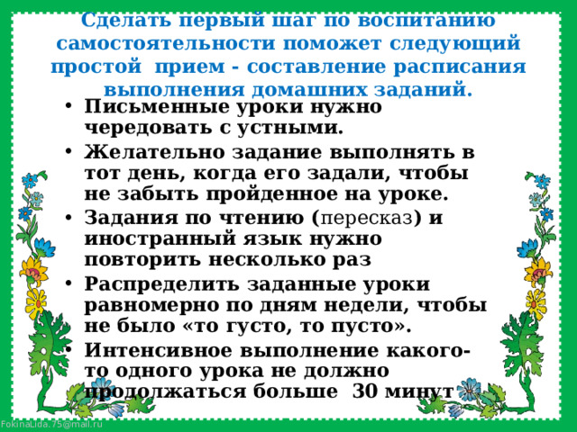 Сделать первый шаг по воспитанию самостоятельности поможет следующий простой прием - составление расписания выполнения домашних заданий. Письменные уроки нужно чередовать с устными. Желательно задание выполнять в тот день, когда его задали, чтобы не забыть пройденное на уроке. Задания по чтению ( пересказ ) и иностранный язык нужно повторить несколько раз Распределить заданные уроки равномерно по дням недели, чтобы не было «то густо, то пусто». Интенсивное выполнение какого-то одного урока не должно продолжаться больше 30 минут 