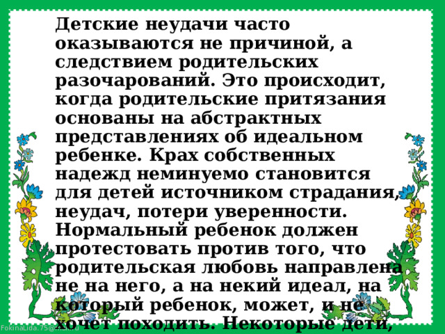 Детские неудачи часто оказываются не причиной, а следствием родительских разочарований. Это происходит, когда родительские притязания основаны на абстрактных представлениях об идеальном ребенке. Крах собственных надежд неминуемо становится для детей источником страдания, неудач, потери уверенности. Нормальный ребенок должен протестовать против того, что родительская любовь направлена не на него, а на некий идеал, на который ребенок, может, и не хочет походить. Некоторые дети, попадая в ситуацию завышенных требований, могут совершенно пасть духом, забросить учебу. 