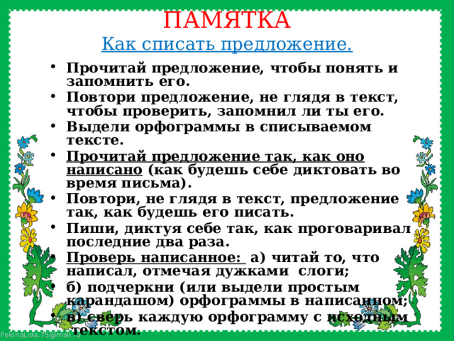 ПАМЯТКА  Как списать предложение.   Прочитай предложение, чтобы понять и запомнить его. Повтори предложение, не глядя в текст, чтобы проверить, запомнил ли ты его. Выдели орфограммы в списываемом тексте. Прочитай предложение так, как оно написано (как будешь себе диктовать во время письма). Повтори, не глядя в текст, предложение так, как будешь его писать. Пиши, диктуя себе так, как проговаривал последние два раза. Проверь написанное: а) читай то, что написал, отмечая дужками слоги; б) подчеркни (или выдели простым карандашом) орфограммы в написанном; в) сверь каждую орфограмму с исходным текстом . 