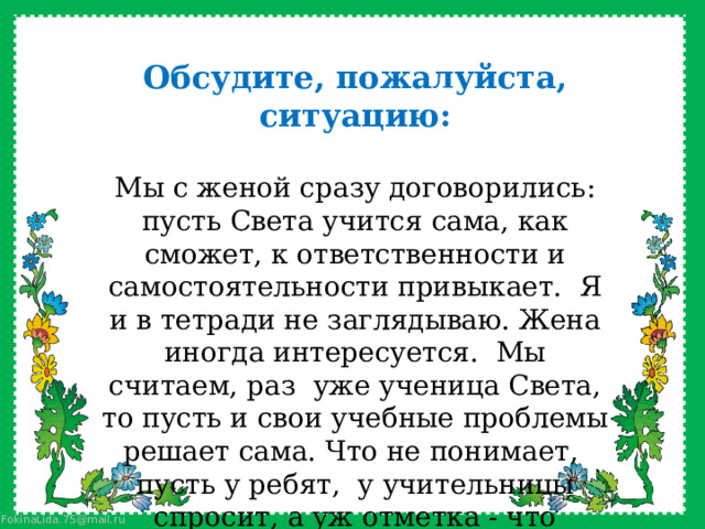 Обсудите, пожалуйста, ситуацию:  Мы с женой сразу договорились: пусть Света учится сама, как сможет, к ответственности и самостоятельности привыкает.  Я и в тетради не заглядываю. Жена иногда интересуется.  Мы считаем, раз  уже ученица Света, то пусть и свои учебные проблемы решает сама. Что не понимает,  пусть у ребят,  у учительницы спросит, а уж отметка - что заработает, то и получит. Двойку получит, значит, гулять не пойдёт, а как иначе? 