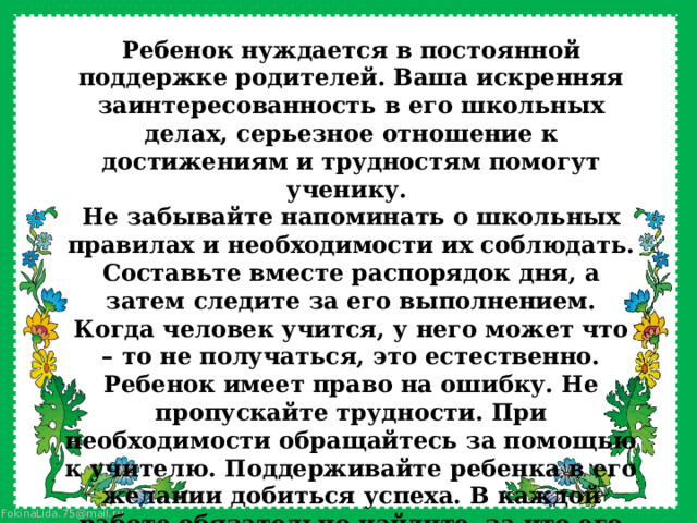 Ребенок нуждается в постоянной поддержке родителей. Ваша искренняя заинтересованность в его школьных делах, серьезное отношение к достижениям и трудностям помогут ученику. Не забывайте напоминать о школьных правилах и необходимости их соблюдать. Составьте вместе распорядок дня, а затем следите за его выполнением. Когда человек учится, у него может что – то не получаться, это естественно. Ребенок имеет право на ошибку. Не пропускайте трудности. При необходимости обращайтесь за помощью к учителю. Поддерживайте ребенка в его желании добиться успеха. В каждой работе обязательно найдите, за что его можно было бы похвалить. Похвала способна повысить интеллектуальные достижения. 