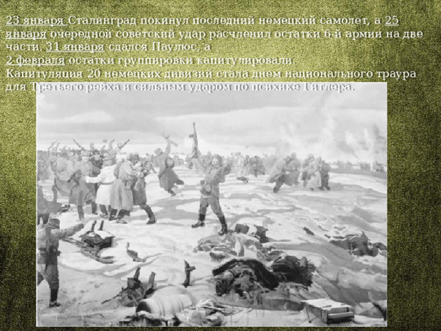23 января Сталинград покинул последний немецкий самолет, а 25 января очередной советский удар расчленил остатки 6-й армии на две части. 31 января сдался Паулюс, а 2 февраля остатки группировки капитулировали. Капитуляция 20 немецких дивизий стала днем национального траура для Третьего рейха и сильным ударом по психике Гитлера. 