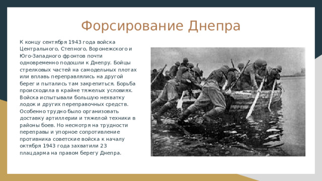 Форсирование Днепра К концу сентября 1943 года войска Центрального, Степного, Воронежского и Юго-Западного фронтов почти одновременно подошли к Днепру. Бойцы стрелковых частей на самодельных плотах или вплавь переправлялись на другой берег и пытались там закрепиться. Борьба происходила в крайне тяжелых условиях. Войска испытывали большую нехватку лодок и других переправочных средств. Особенно трудно было организовать доставку артиллерии и тяжелой техники в районы боев. Но несмотря на трудности переправы и упорное сопротивление противника советские войска к началу октября 1943 года захватили 23 плацдарма на правом берегу Днепра. 