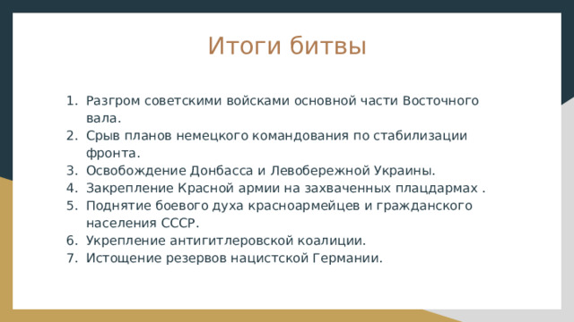 Итоги битвы Разгром советскими войсками основной части Восточного вала. Срыв планов немецкого командования по стабилизации фронта. Освобождение Донбасса и Левобережной Украины. Закрепление Красной армии на захваченных плацдармах . Поднятие боевого духа красноармейцев и гражданского населения СССР. Укрепление антигитлеровской коалиции. Истощение резервов нацистской Германии. 