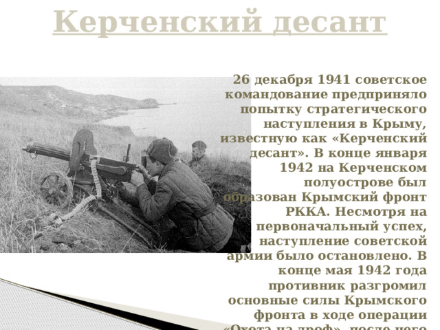 Керченский десант 26 декабря 1941 советское командование предприняло попытку стратегического наступления в Крыму, известную как «Керченский десант». В конце января 1942 на Керченском полуострове был образован Крымский фронт РККА. Несмотря на первоначальный успех, наступление советской армии было остановлено. В конце мая 1942 года противник разгромил основные силы Крымского фронта в ходе операции «Охота на дроф», после чего начался третий штурм Севастополя. 