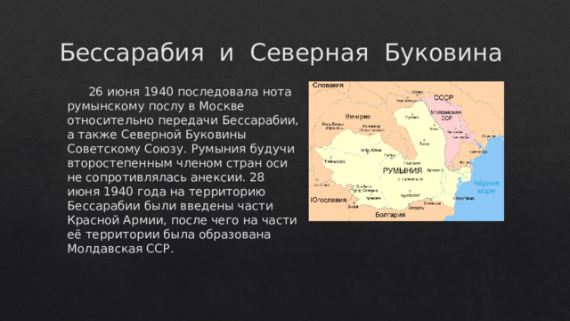 Бессарабия и Северная Буковина  26 июня 1940 последовала нота румынскому послу в Москве относительно передачи Бессарабии, а также Северной Буковины Советскому Союзу. Румыния будучи второстепенным членом стран оси не сопротивлялась анексии. 28 июня 1940 года на территорию Бессарабии были введены части Красной Армии, после чего на части её территории была образована Молдавская ССР. 