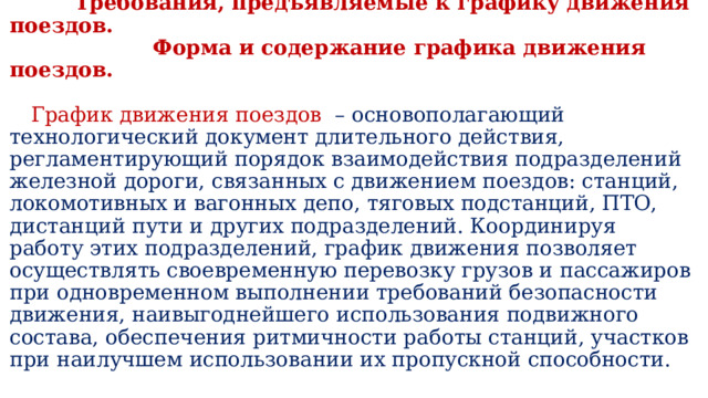  Требования, предъявляемые к графику движения поездов.  Форма и содержание графика движения поездов.    График движения поездов   – основополагающий технологический документ длительного действия, регламентирующий порядок взаимодействия подразделений железной дороги, связанных с движением поездов: станций, локомотивных и вагонных депо, тяговых подстанций, ПТО, дистанций пути и других подразде­лений. Координируя работу этих под­разделений, график движения позво­ляет осуществлять своевременную перевозку грузов и пассажиров при одновременном выполнении требо­ваний безопасности движения, наи­выгоднейшего использования под­вижного состава, обеспечения рит­мичности работы станций, участков при наилучшем использовании их пропускной способности.   