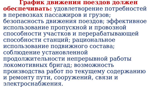  График движения поездов должен обеспечивать: удовлетворение потребностей в перевозках пассажиров и грузов; безопасность движения поездов; эффективное использование пропускной и провозной способности участков и перерабатывающей способности станций; рациональное использование подвижного состава; соблюдение установленной продолжительности непрерывной работы локомотивных бригад; возможность производства работ по текущему содержанию и ремонту пути, сооружений, связи и электроснабжения. 