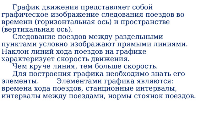  График движения представляет собой графическое изображение следования поездов во времени (горизонтальная ось) и пространстве (вертикальная ось).  Следование поездов между раздельными пунктами условно изображают прямыми линиями. Наклон линий хода поездов на графике характеризует скорость движения.  Чем круче линия, тем больше скорость.  Для построения графика необходимо знать его элементы. Элементами графика являются: времена хода поездов, станционные интервалы, интервалы между поездами, нормы стоянок поездов.   
