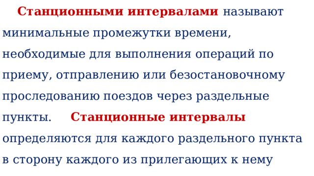    Станционными интервалами называют минимальные промежутки времени, необходимые для выполнения операций по приему, отправлению или безостановочному проследованию поездов через раздельные пункты. Станционные интервалы определяются для каждого раздельного пункта в сторону каждого из прилегающих к нему перегонов.    