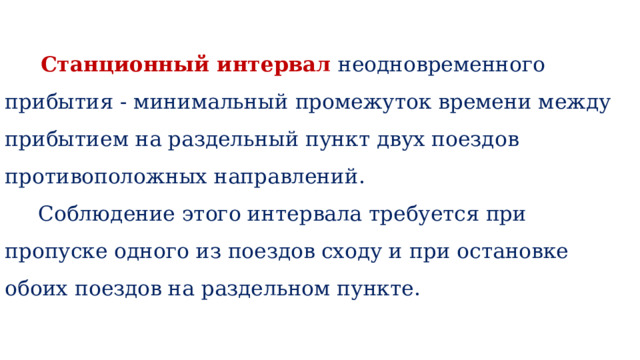    Станционный интервал неодновременного прибытия - минимальный промежуток времени между прибытием на раздельный пункт двух поездов противоположных направлений.  Соблюдение этого интервала требуется при пропуске одного из поездов сходу и при остановке обоих поездов на раздельном пункте.    