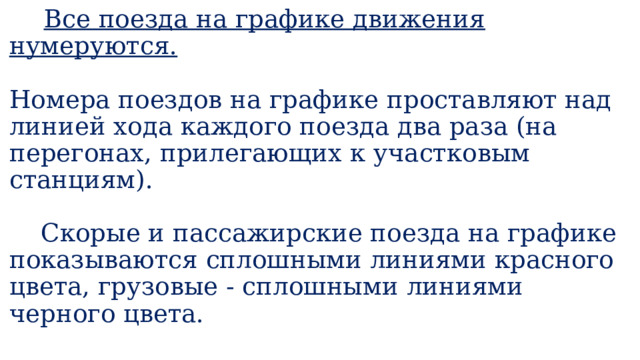  Все поезда на графике движения нумеруются.   Номера поездов на графике проставляют над линией хода каждого поезда два раза (на перегонах, прилегающих к участковым станциям).   Скорые и пассажирские поезда на графике показываются сплошными линиями красного цвета, грузовые - сплошными линиями черного цвета.   