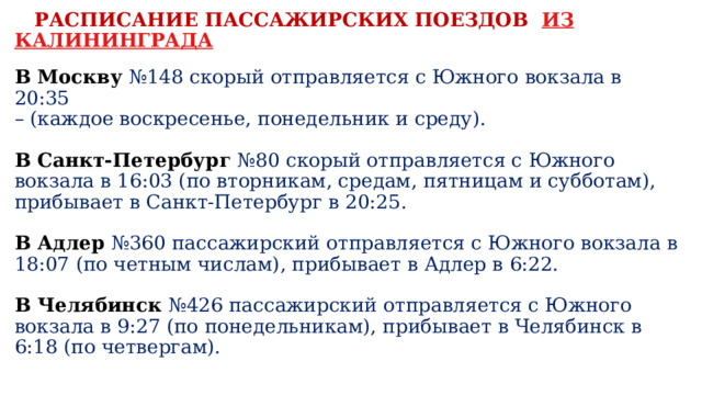  РАСПИСАНИЕ ПАССАЖИРСКИХ ПОЕЗДОВ  ИЗ КАЛИНИНГРАДА   В Москву   №148 скорый отправляется с Южного вокзала в 20:35   – (каждое воскресенье, понедельник и среду).   В Санкт-Петербург   №80 скорый отправляется с Южного вокзала в 16:03 (по вторникам, средам, пятницам и субботам), прибывает в Санкт-Петербург в 20:25.   В Адлер   №360 пассажирский отправляется с Южного вокзала в 18:07 (по четным числам), прибывает в Адлер в 6:22.    В Челябинск  №426 пассажирский отправляется с Южного вокзала в 9:27 (по понедельникам), прибывает в Челябинск в 6:18 (по четвергам).   