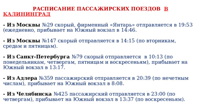  РАСПИСАНИЕ ПАССАЖИРСКИХ ПОЕЗДОВ В КАЛИНИНГРАД   -  Из Москвы №29 скорый, фирменный «Янтарь» отправляется в 19:53 (ежедневно, прибывает на Южный вокзал в 14:46.   - Из Москвы №147 скорый отправляется в 14:15 (по вторникам, средам и пятницам).   - Из Санкт-Петербурга №79 скорый отправляется в 10:13 (по понедельникам, четвергам, пятницам и воскресеньям), прибывает на Южный вокзал в 13:17.   - Из Адлера №359 пассажирский отправляется в 20:39 (по нечетным числам), прибывает на Южный вокзал в 8:08.   - Из Челябинска №425 пассажирский отправляется в 23:00 (по четвергам), прибывает на Южный вокзал в 13:37 (по воскресеньям). 