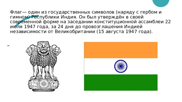 Флаг— один из государственных символов (наряду с гербом и гимном) Республики Индия. Он был утверждён в своей современной форме на заседании конституционной ассамблеи 22 июля 1947 года, за 24 дня до провозглашения Индией независимости от Великобритании (15 августа 1947 года). 