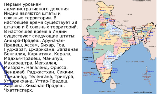 Первым уровнем административного деления Индии являются штаты и союзные территории. В настоящее время существует 28 штатов и 8 союзных территорий.  В настоящее время в Индии существуют следующие штаты: Андхра-Прадеш, Аруначал-Прадеш, Ассам, Бихар, Гоа, Гуджарат, Джаркханд, Западная Бенгалия, Карнатака, Керала, Мадхья-Прадеш, Манипур, Махараштра, Мегхалая, Мизорам, Нагаленд, Орисса, Пенджаб, Раджастхан, Сикким, Тамилнад, Теленгана, Трипура, Уттаракханд, Уттар-Прадеш, Харьяна, Химачал-Прадеш, Чхаттисгарх. 