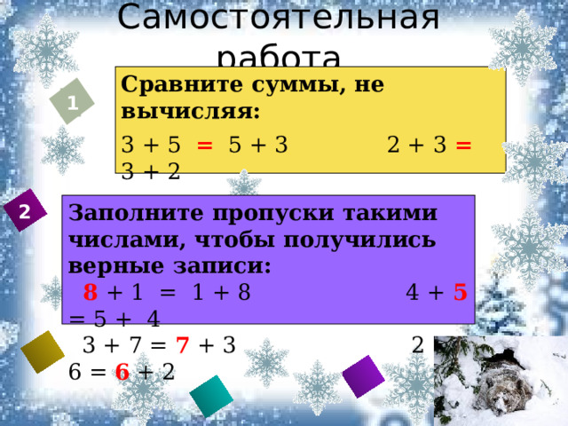 Самостоятельная работа Сравните суммы, не вычисляя: 3 + 5 = 5 + 3 2 + 3 = 3 + 2 1 + 4 = 4 + 1 6 + 3 = 6 + 3 1 Заполните пропуски такими числами, чтобы получились верные записи:  8 + 1 = 1 + 8 4 + 5 = 5 + 4  3 + 7 = 7 + 3 2 + 6 = 6 + 2 2    