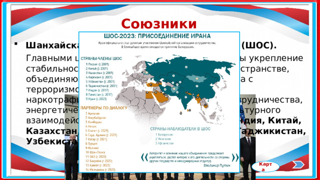 Союзники России Шанхайская организация сотрудничества (ШОС). Главными целями организации провозглашены укрепление стабильности и безопасности на широком пространстве, объединяющем государства-участники, борьба с терроризмом, сепаратизмом, экстремизмом, наркотрафиком, развитие экономического сотрудничества, энергетического партнёрства, научного и культурного взаимодействия. Входят 9 стран: Россия, Индия, Китай, Казахстан, Иран, Кыргызстан, Пакистан, Таджикистан, Узбекистан. Карта 