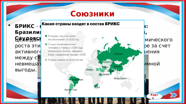 Союзники России БРИКС - межгосударственный союз 10 стран: Бразилия, Россия, Индия, Китай, ЮАР, Иран, Саудовская Аравия, ОАЭ, Египет, Эфиопия. Цель данного союза - увеличение темпов экономического роста этих стран и укрепление их позиций в мире за счет активного сотрудничества друг с другом. Отношения между странами БРИКС строятся на основе невмешательства, равенства, открытости и взаимной выгоды. Карта 