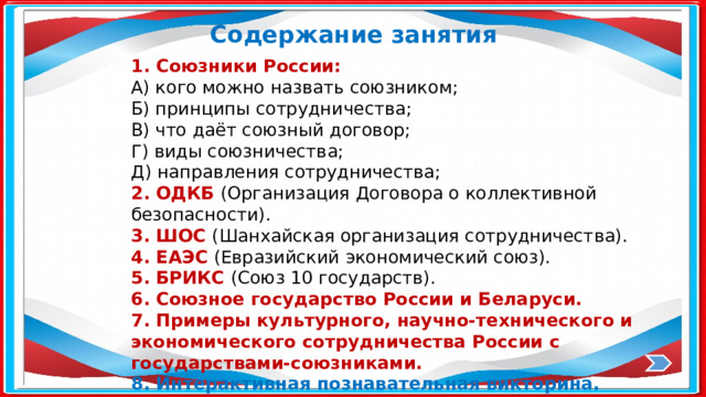 Содержание занятия 1. Союзники России: А) кого можно назвать союзником; Б) принципы сотрудничества; В) что даёт союзный договор; Г) виды союзничества; Д) направления сотрудничества; 2. ОДКБ (Организация Договора о коллективной безопасности). 3. ШОС (Шанхайская организация сотрудничества). 4. ЕАЭС (Евразийский экономический союз). 5. БРИКС (Союз 10 государств). 6. Союзное государство России и Беларуси. 7. Примеры культурного, научно-технического и экономического сотрудничества России с государствами-союзниками. 8. Интерактивная познавательная викторина. 