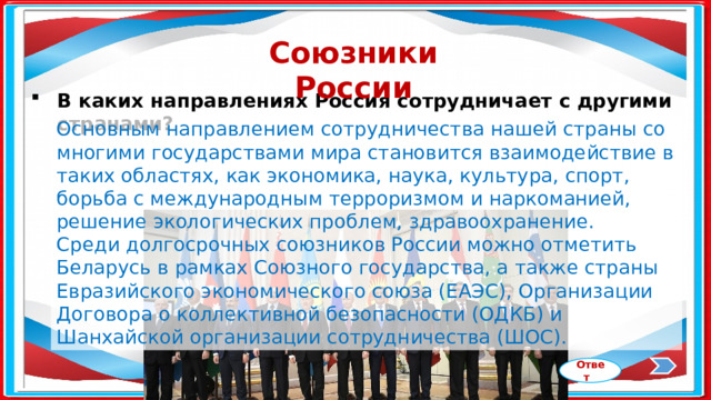 Союзники России В каких направлениях Россия сотрудничает с другими странами? Основным направлением сотрудничества нашей страны со многими государствами мира становится взаимодействие в таких областях, как экономика, наука, культура, спорт, борьба с международным терроризмом и наркоманией, решение экологических проблем, здравоохранение. Среди долгосрочных союзников России можно отметить Беларусь в рамках Союзного государства, а также страны Евразийского экономического союза (ЕАЭС), Организации Договора о коллективной безопасности (ОДКБ) и Шанхайской организации сотрудничества (ШОС). Ответ 