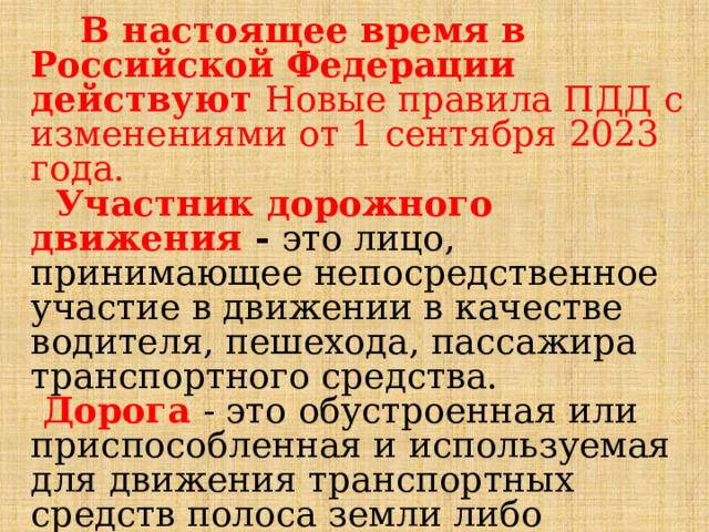   В настоящее время в Российской Федерации действуют Новые правила ПДД с изменениями от 1 сентября 2023 года.  Участник дорожного движения - это лицо, принимающее непосредственное участие в движении в качестве водителя, пешехода, пассажира транспортного средства.  Дорога  - это обустроенная или приспособленная и используемая для движения транспортных средств полоса земли либо поверхность искусственного сооружения (моста). 