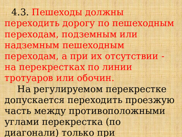 4.3. Пешеходы должны переходить дорогу по пешеходным переходам, подземным или надземным пешеходным переходам, а при их отсутствии - на перекрестках по линии тротуаров или обочин.  На регулируемом перекрестке допускается переходить проезжую часть между противоположными углами перекрестка (по диагонали) только при наличии разметки обозначающей такой пешеходный переход. 