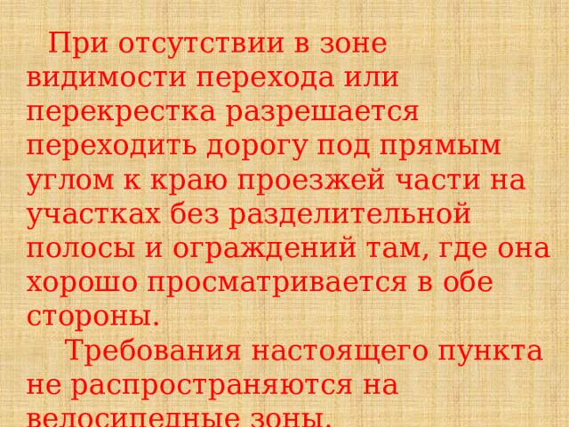 При отсутствии в зоне видимости перехода или перекрестка разрешается переходить дорогу под прямым углом к краю проезжей части на участках без разделительной полосы и ограждений там, где она хорошо просматривается в обе стороны.  Требования настоящего пункта не распространяются на велосипедные зоны. 