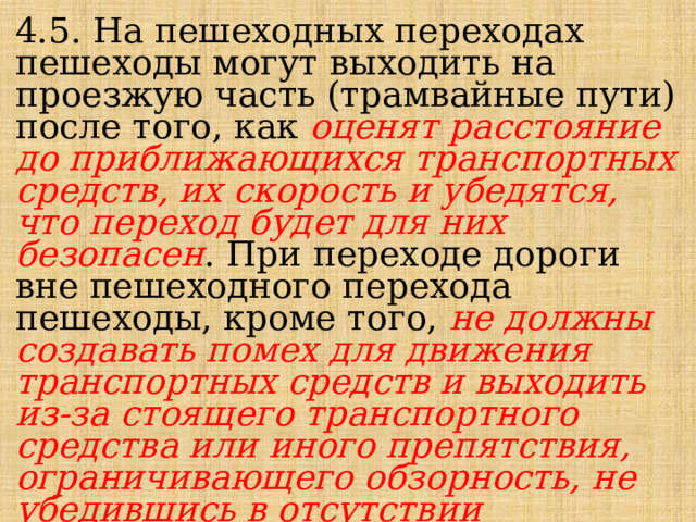 4.5. На пешеходных переходах пешеходы могут выходить на проезжую часть (трамвайные пути) после того, как оценят расстояние до приближающихся транспортных средств, их скорость и убедятся, что переход будет для них безопасен . При переходе дороги вне пешеходного перехода пешеходы, кроме того, не должны создавать помех для движения транспортных средств и выходить из-за стоящего транспортного средства или иного препятствия, ограничивающего обзорность, не убедившись в отсутствии приближающихся транспортных средств . 