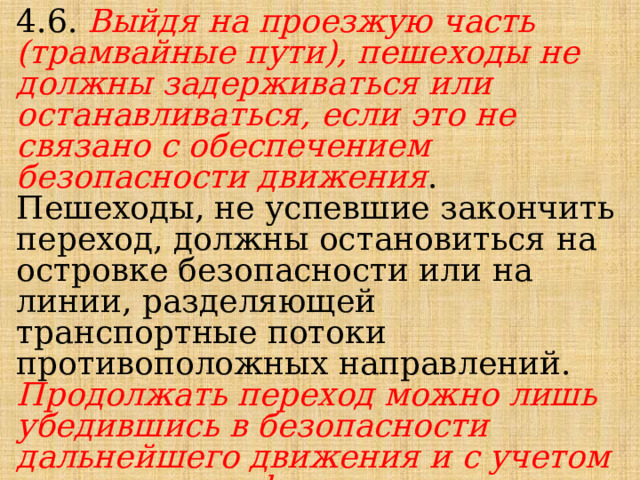 4.6. Выйдя на проезжую часть (трамвайные пути), пешеходы не должны задерживаться или останавливаться, если это не связано с обеспечением безопасности движения . Пешеходы, не успевшие закончить переход, должны остановиться на островке безопасности или на линии, разделяющей транспортные потоки противоположных направлений. Продолжать переход можно лишь убедившись в безопасности дальнейшего движения и с учетом сигнала светофора (регулировщика). 