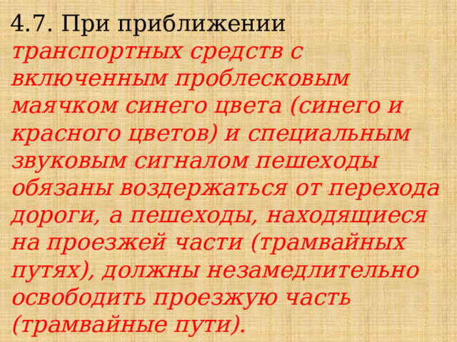 4.7. При приближении транспортных средств с включенным проблесковым маячком синего цвета (синего и красного цветов) и специальным звуковым сигналом пешеходы обязаны воздержаться от перехода дороги, а пешеходы, находящиеся на проезжей части (трамвайных путях), должны незамедлительно освободить проезжую часть (трамвайные пути). 