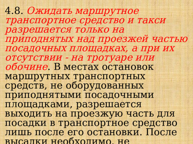 4.8. Ожидать маршрутное транспортное средство и такси разрешается только на приподнятых над проезжей частью посадочных площадках, а при их отсутствии - на тротуаре или обочине . В местах остановок маршрутных транспортных средств, не оборудованных приподнятыми посадочными площадками, разрешается выходить на проезжую часть для посадки в транспортное средство лишь после его остановки. После высадки необходимо, не задерживаясь, освободить проезжую часть. 