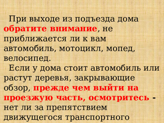  При выходе из подъезда дома обратите внимание , не приближается ли к вам автомобиль, мотоцикл, мопед, велосипед.  Если у дома стоит автомобиль или растут деревья, закрывающие обзор, прежде чем выйти на проезжую часть, осмотритесь - нет ли за препятствием движущегося транспортного средства.   