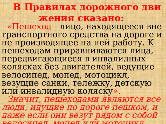  В Правилах дорожного дви­жения сказано:  «Пешеход - лицо, находящееся вне транспортного средства на дороге и не производящее на ней работу. К пешеходам приравниваются лица, передвигающиеся в инвалидных колясках без двигателей, ведущие велосипед, мопед, мотоцикл, везущие санки, тележку, детскую или инвалидную коляску ».   Значит, пешеходами являются все люди, идущие по дороге пешком, и даже если они везут рядом с собой велосипед, мопед или мотоцикл, они тоже пешеходы. 